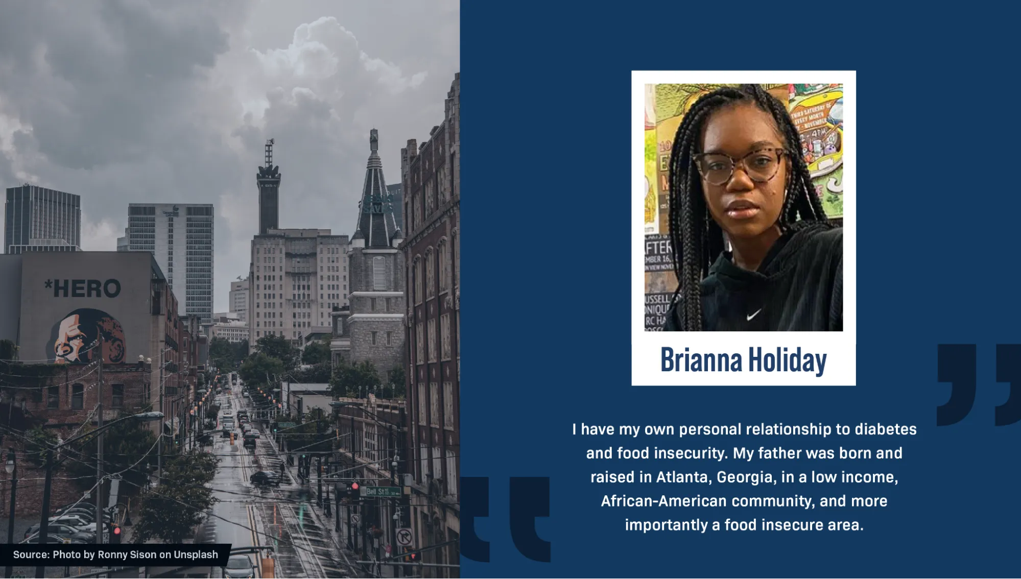On the right is a portrait of Brianna Holiday, a Black person, against a background of colorful posters. They have long black braids and are wearing glasses and a black hoodie. A block quote reads: “I have my own personal relationship to diabetes and food insecurity. My father was born and raised in Atlanta, Georgia, in a low income, African-American community, and more importantly a food insecure area.” On the left is a photo of a street in downtown Atlanta. Big, tall buildings line the street on each side, and there are thick gray clouds in the sky. One building has a large mural painting of a portrait of Martin Luther King, with the word “hero” above him. Text reads: “Source: Photo by Ronny Sison on Unsplash.”