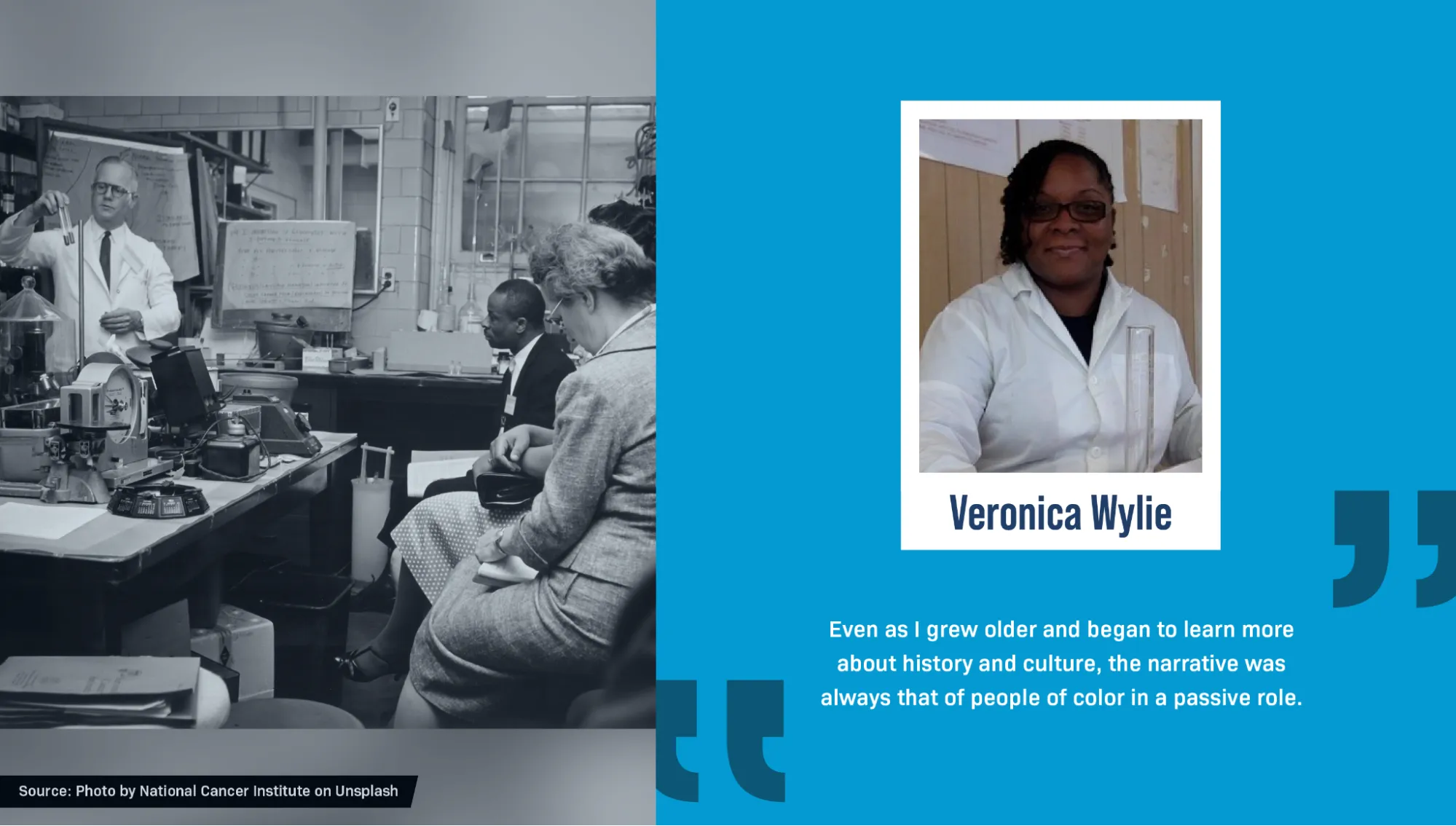 On the right is a portrait of Veronica Wylie, a Black woman, wearing a white lab coat and glasses and holding a glass test tube. Her black hair is braided into cornrows on one side. A block quote reads: “Even as I grew older and began to learn more about history and culture, the narrative was always that of people of color in a passive role.” On the left is a historical black and white photo of a scientist in a lab, holding up two glass test tubes and standing next to a table filled with various pieces of scientific equipment. Several people, dressed in 1960’s-style clothing and hats, sit on chairs watching him and taking notes. Text reads: “Source: Photo by National Cancer Institute on Unsplash