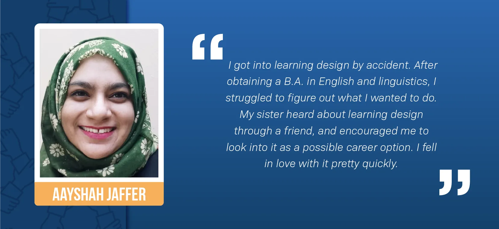 A portrait of Aayshah Jaffer, a mixed-race woman, smiling against a white wall. She’s wearing a green and white floral hijab and red lipstick. A block quote reads: “I got into learning design by accident. After obtaining a B.A. in English and Linguistics, I struggled to figure out what I wanted to do. My sister heard about learning design through a friend, and encouraged me to look into it as a possible career option. I fell in love with it pretty quickly.”