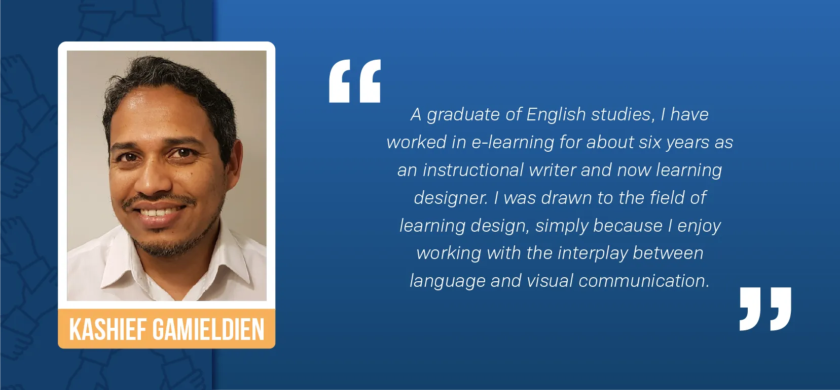 A portrait of Kashief Gamieldien, a mixed-race man, smiling against a white wall. He’s got short black and gray hair and a short black and gray beard, and is wearing a white button-down shirt. A block quote reads: “A graduate of English studies, I have worked in e-learning for about six years as an instructional writer and now learning designer. I was drawn to the field of learning design, simply because I enjoy working with the interplay between language and visual communication.”