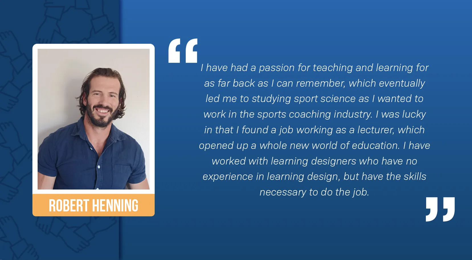 A portrait of Robert Henning, a white man, smiling against a white wall. He has wavy brown hair and a brown beard, and is wearing a blue button-down shirt. A block quote reads: “I have had a passion for teaching and learning for as far back as I can remember, which eventually led me to studying sport science as I wanted to work in the sports coaching industry. I was lucky in that I found a job working as a lecturer, which opened up a whole new world of education. I have worked with learning designers who have no experience in learning design, but have the skills necessary to do the job.”