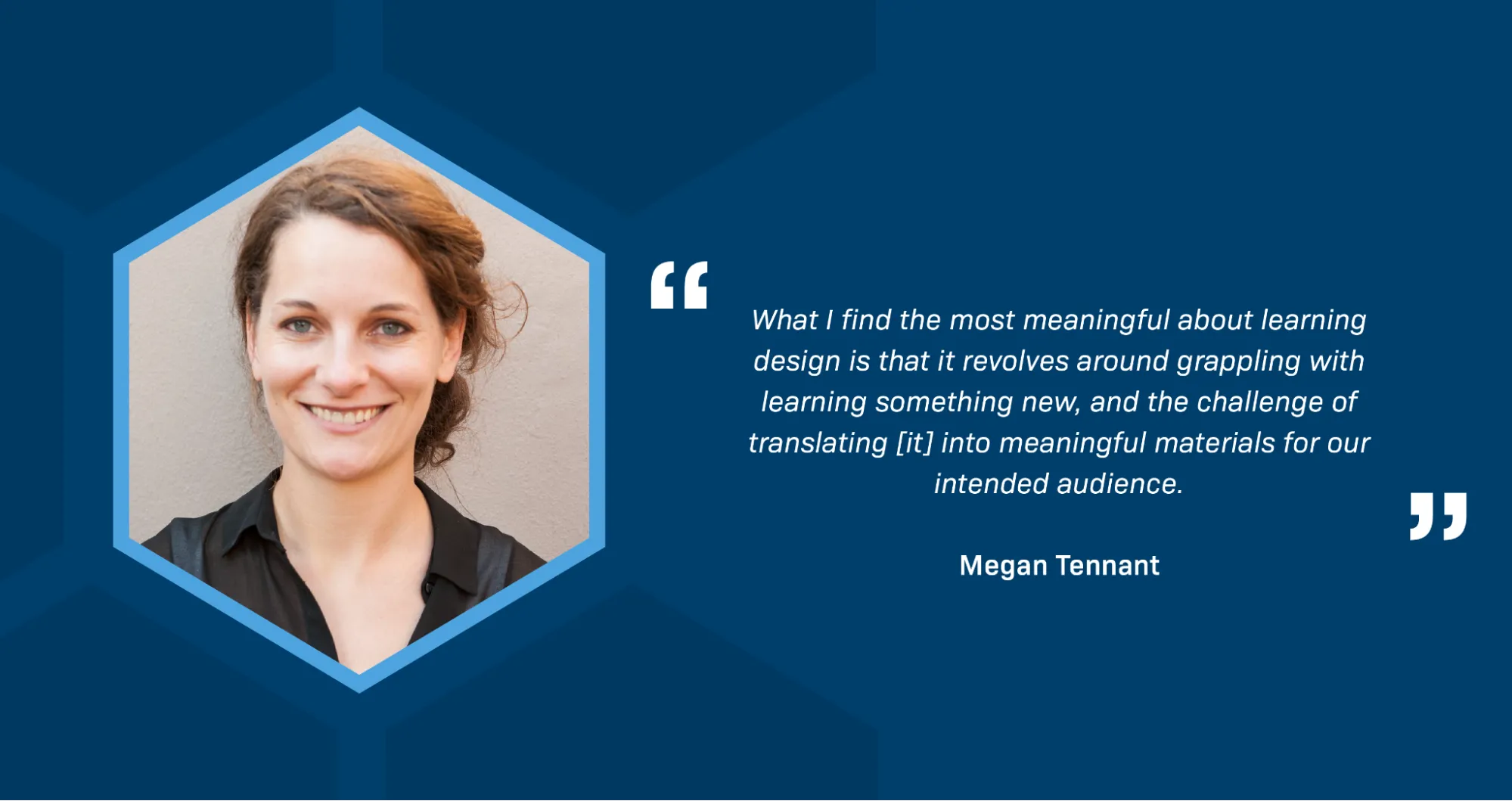 A portrait of Megan Tennant, a smiling white woman with wavy brown hair, wearing a smart black blouse. A quotation reads: What I find the most meaningful about learning design is that it revolves around grappling with learning something new, and the challenge of translating [it] into meaningful materials for our intended audience.