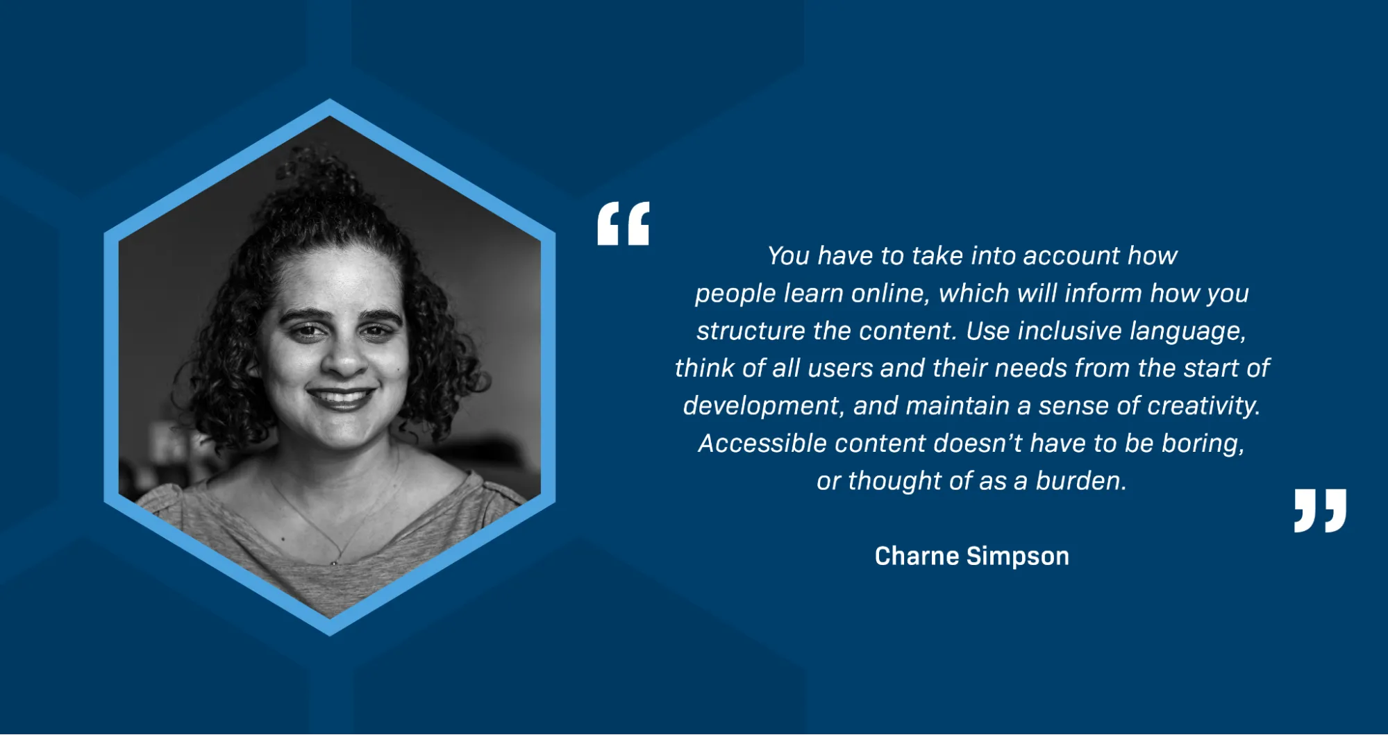 A black-and-white portrait of Charne Simpson, a woman of color, smiling broadly. Some of her dark curly hair is tied into a bun on top of her head and she is wearing a fine chain necklace. A quotation reads: You have to take into account how people learn online, which will inform how you structure the content. Use inclusive language, think of all users and their needs from the start of development, and maintain a sense of creativity. Accessible content doesn’t have to be boring, or thought of as a burden.