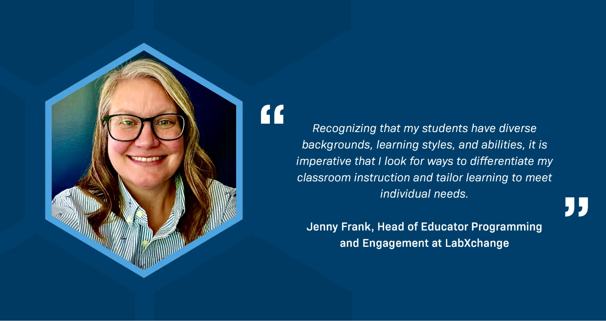  A portrait of Jenny Frank, Head of Educator Programming and Engagement at LabXchange. She is a white woman with long blonde hair, wearing glasses and a smart green and white striped shirt. A quotation reads: Recognizing that my students have diverse backgrounds, learning styles, and abilities, it is imperative that I look for ways to differentiate my classroom instruction and tailor learning to meet individual needs.