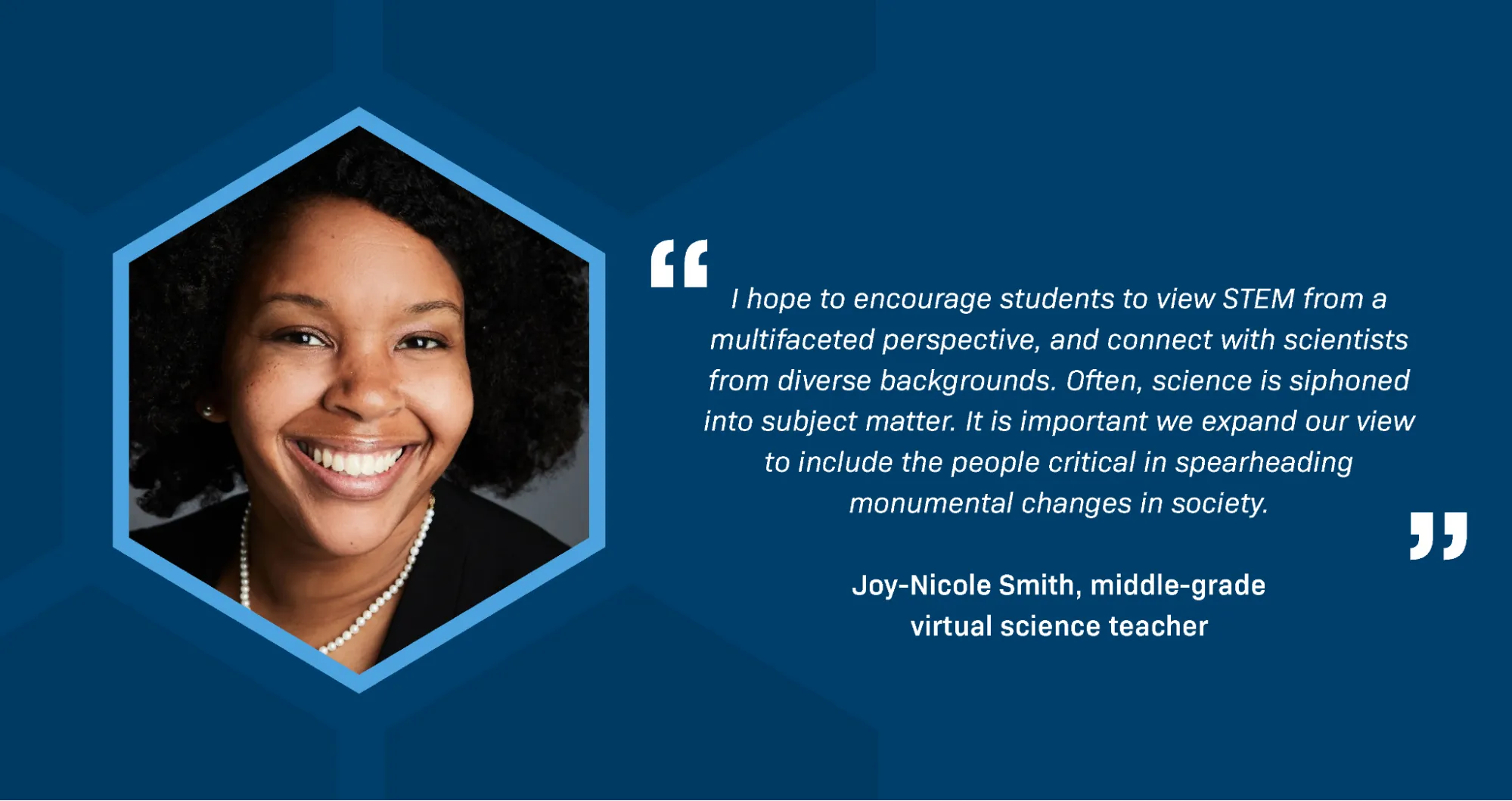  A portrait of Joy-Nicole Smith, middle-grade virtual science teacher. She is a Black woman with dark, curly hair and a bright smile. She is wearing a string of pearls. A quotation reads: I hope to encourage students to view STEM from a multifaceted perspective, and connect with scientists from diverse backgrounds. Often, science is siphoned into subject matter. It is important we expand our view to include the people critical in spearheading monumental changes in history. 