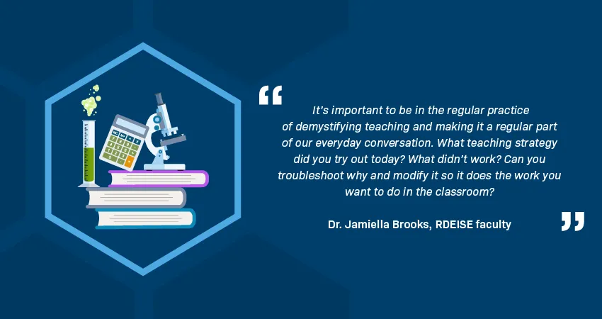 A quotation from Dr. Jamiella Brooks, RDEISE faculty member, reads: “It’s important to be in the regular practice of demystifying teaching and making it a regular part of our everyday conversation. What teaching strategy did you try out today? What didn’t work? Can you troubleshoot why and modify it so it does the work you want to do in the classroom?” An illustration in a hexagon shows a microscope, calculator, and test tube on a stack of books. 