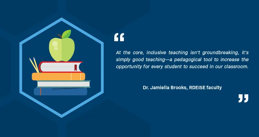 A quotation from Dr. Jamiella Brooks, RDEISE faculty member, reads: “At the core, inclusive teaching isn’t groundbreaking, it’s simply good teaching—a pedagogical tool to increase the opportunity for every student to succeed in our classroom.” An illustration in a hexagon shows an apple and two pencils on a stack of books.