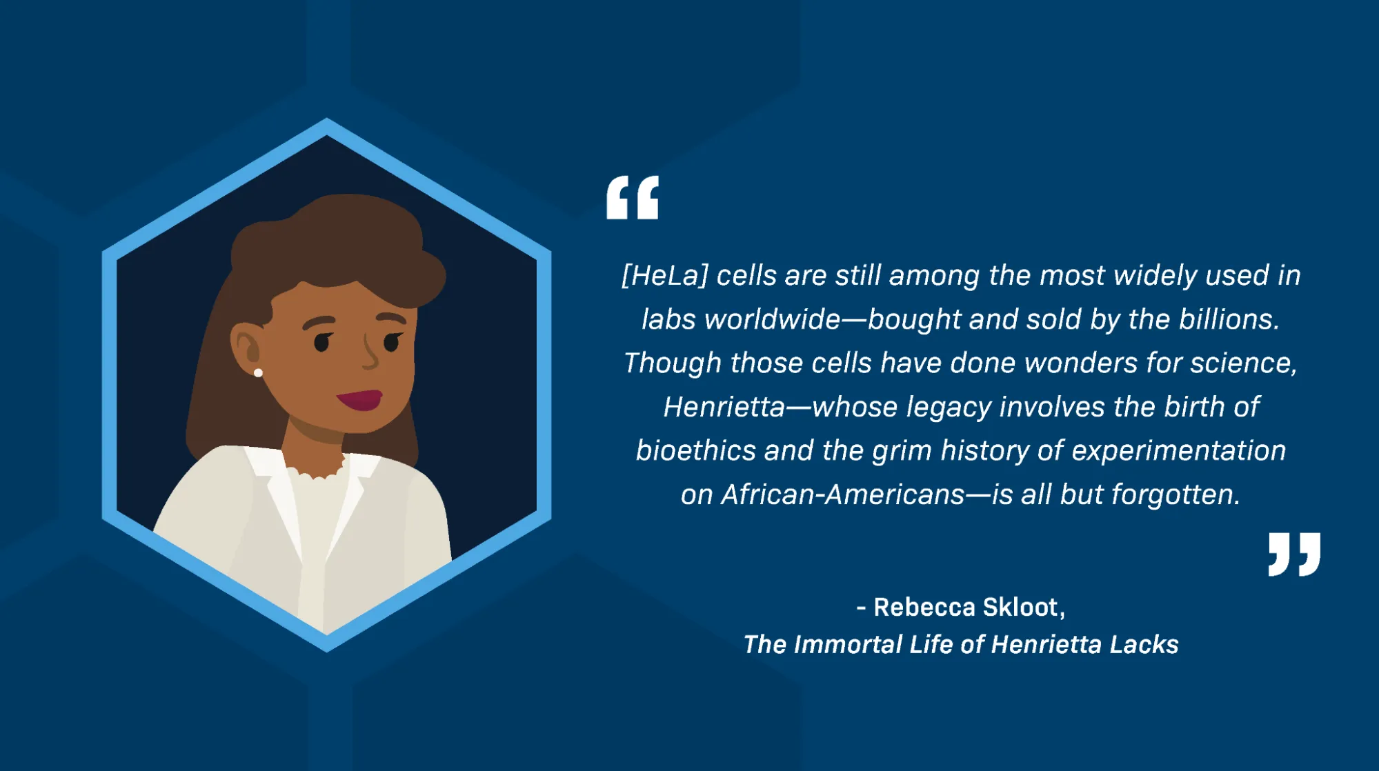 A quotation from Rebecca Skloot in The Immortal Life of Henrietta Lacks reads: “[HeLa] cells are still among the most widely used in labs worldwide—bought and sold by the billions. Though those cells have done wonders for science, Henrietta—whose legacy involves the birth of bioethics and the grim history of experimentation on African-Americans—is all but forgotten.” There is also an illustration of Henrietta Lacks. She is depicted as a Black woman with medium-length brown hair. She wears red lipstick, pearl earrings, and a white coat over a frilled white blouse.