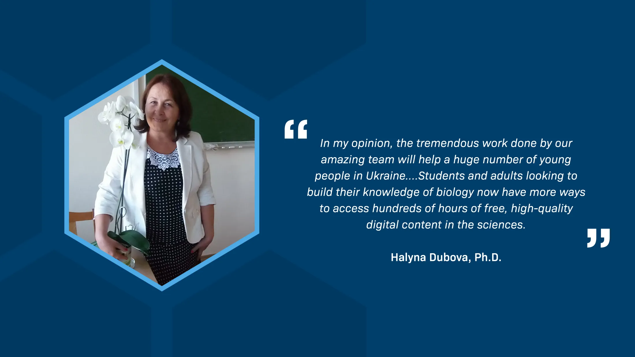 A quotation by Halyna Dubova, Ph.D. reads: “In my opinion, the tremendous work done by our amazing team will help a huge number of young people in Ukraine…. Students and adults looking to build their knowledge of biology now have more ways to access hundreds of hours of free, high-quality digital content in the sciences.” Next to the quotation is a photograph of Halyna Dubova standing in a classroom in front of a blackboard, holding a potted orchid and smiling. She wears a white blazer over a black and white spotted dress with a lace collar.
