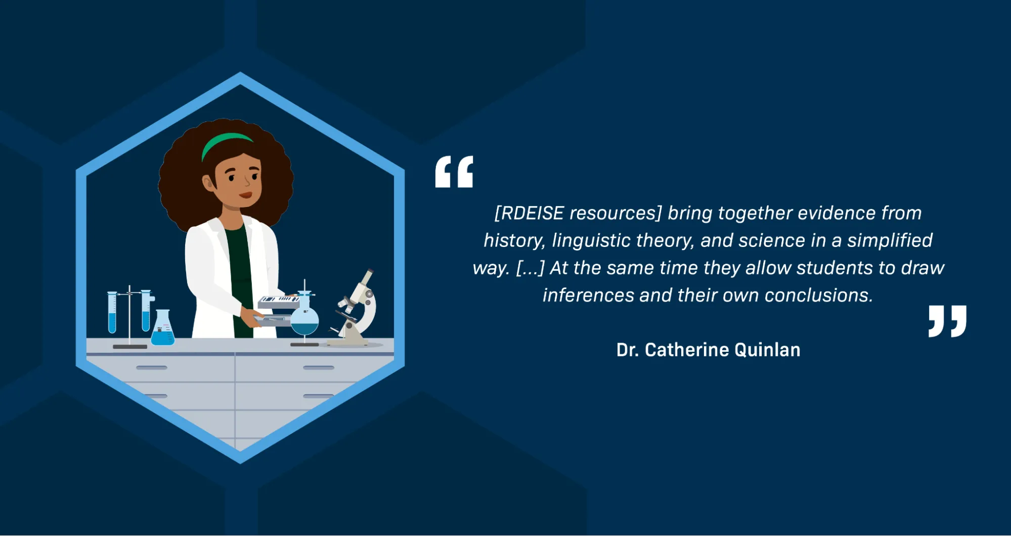 Text reads: “[RDEISE resources] bring together evidence from history, linguistic theory, and science in a simplified way. [...] At the same time they allow students to draw inferences and their own conclusions.” —Dr. Catherine Quinlan. An illustration shows a Black woman scientist wearing a white lab coat, standing behind a workbench with various pieces of scientific equipment on it, including a microscope, some test tubes, and beakers.