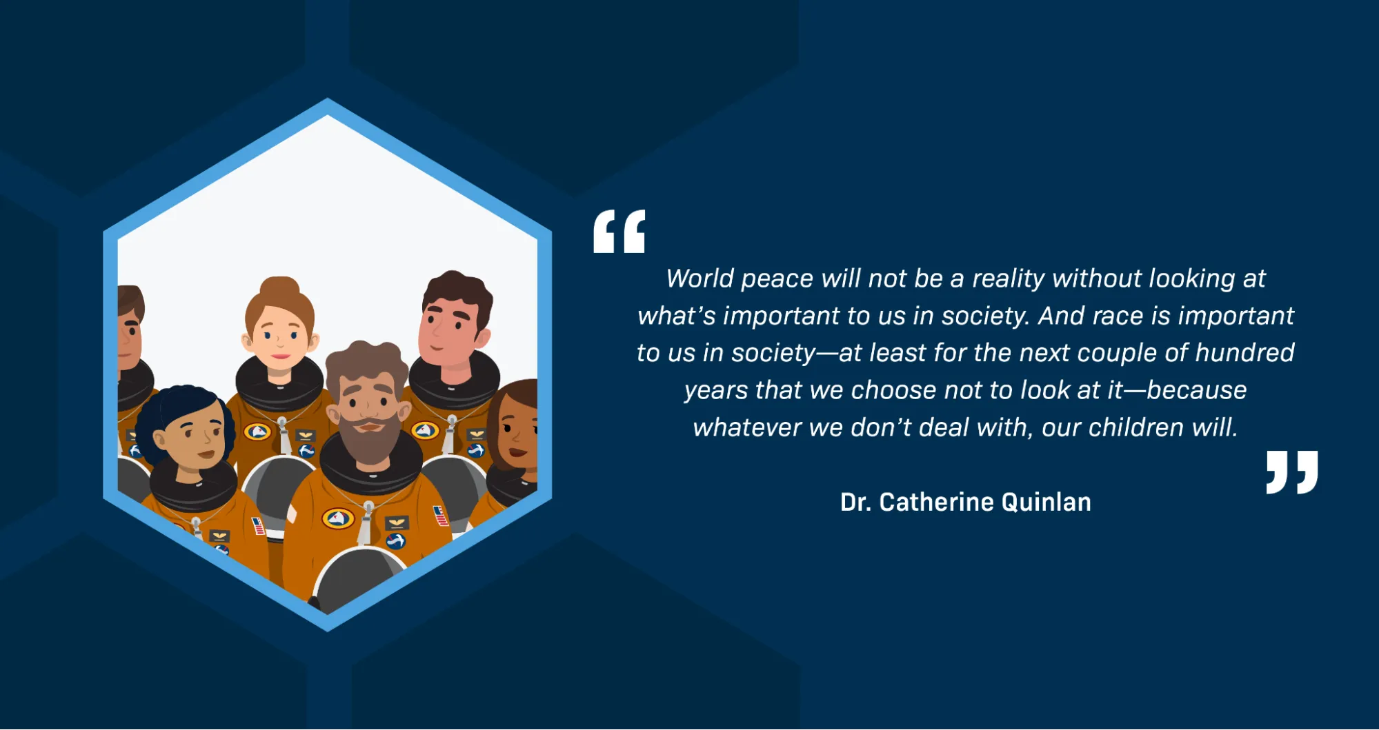 Alongside an illustration of a diverse group of astronauts, text reads: “World peace will not be a reality without looking at what’s important to us in society. And race is important to us in society—at least for the next couple of hundred years that we choose not to look at it—because whatever we don’t deal with, our children will.” —Dr. Catherine Quinlan.