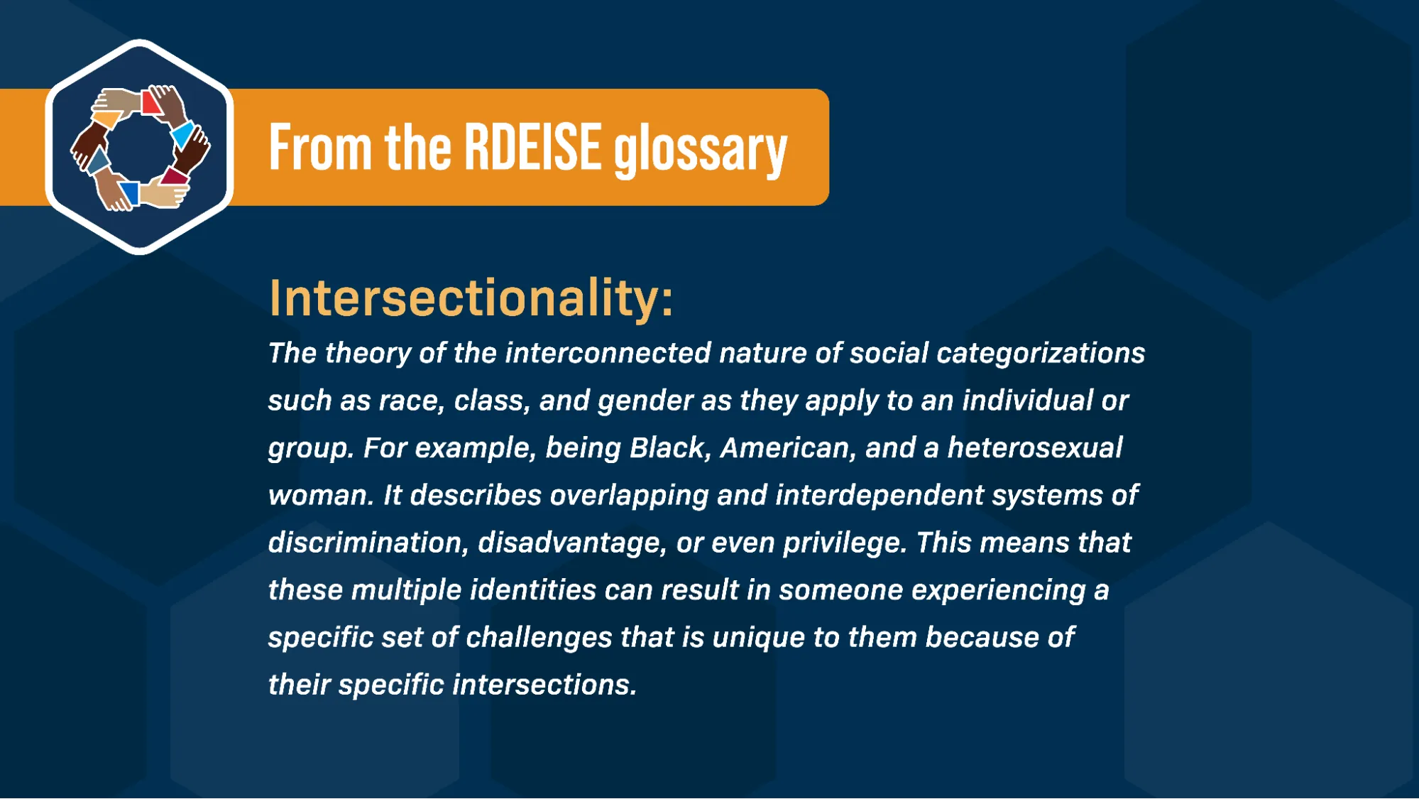 Alongside the RDEISE logo (a circle of hands all holding each other by the wrist), and against a blue background, text reads: “From the RDEISE glossary: Intersectionality: The theory of the interconnected nature of social categorizations such as race, class, and gender as they apply to an individual or group. For example, being Black, American, and a heterosexual woman. It describes overlapping and interdependent systems of discrimination, disadvantage, or even privilege. This means that these multiple identities can result in someone experiencing a specific set of challenges that is unique to them because of their specific intersections.”