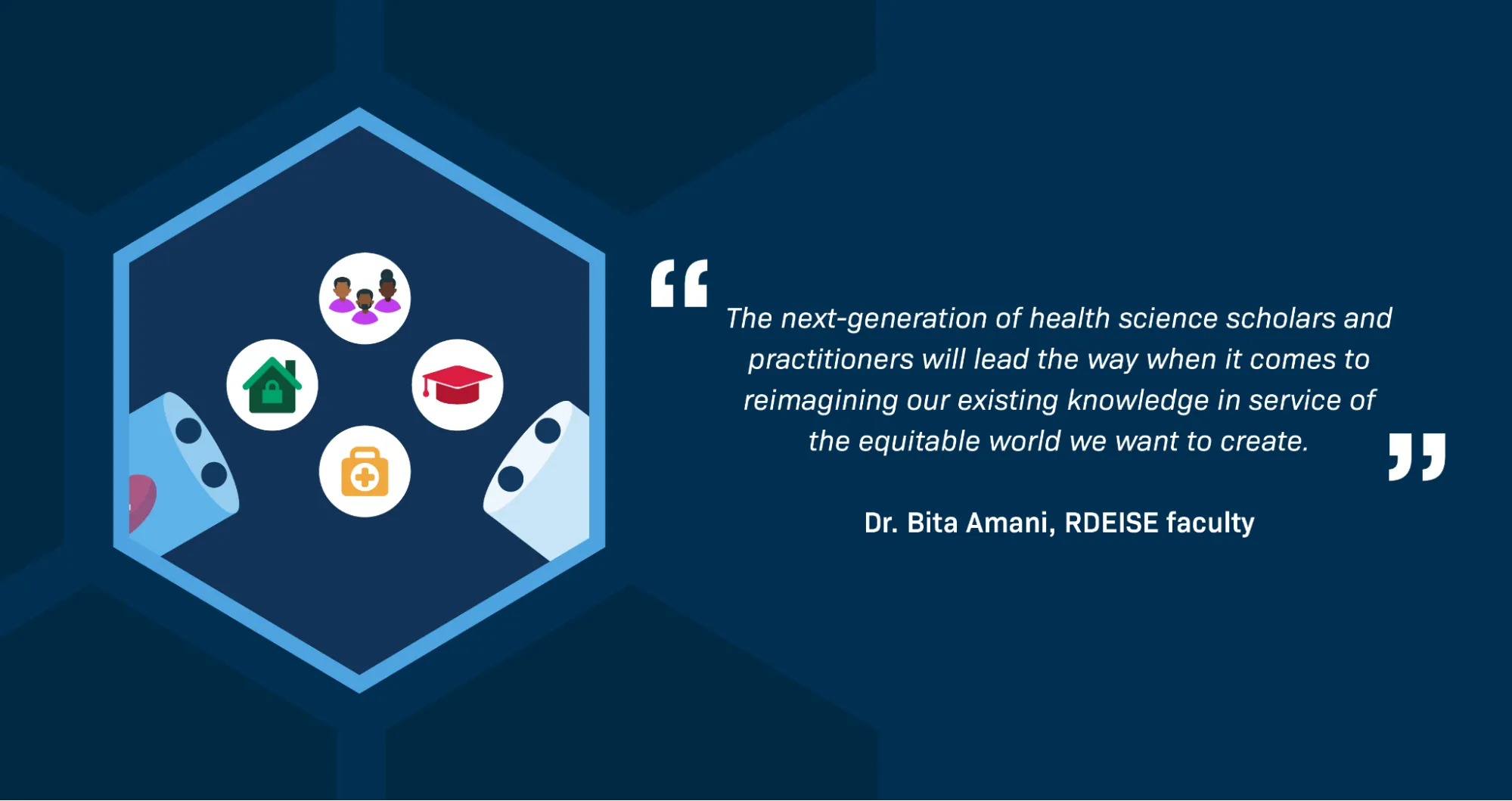 A quotation from Dr. Bita Amani, RDEISE faculty member, reads: “The next-generation of health science scholars and practitioners will lead the way when it comes to reimagining our existing knowledge in service of the equitable world we want to create.” An illustration in a hexagon shows a pill capsule that is pulled apart into two halves. Round icons related to the field of health science (a graduation cap, a first aid kit, a house, and a small group of health-care workers of color) are coming out of the two halves of the pill capsule.