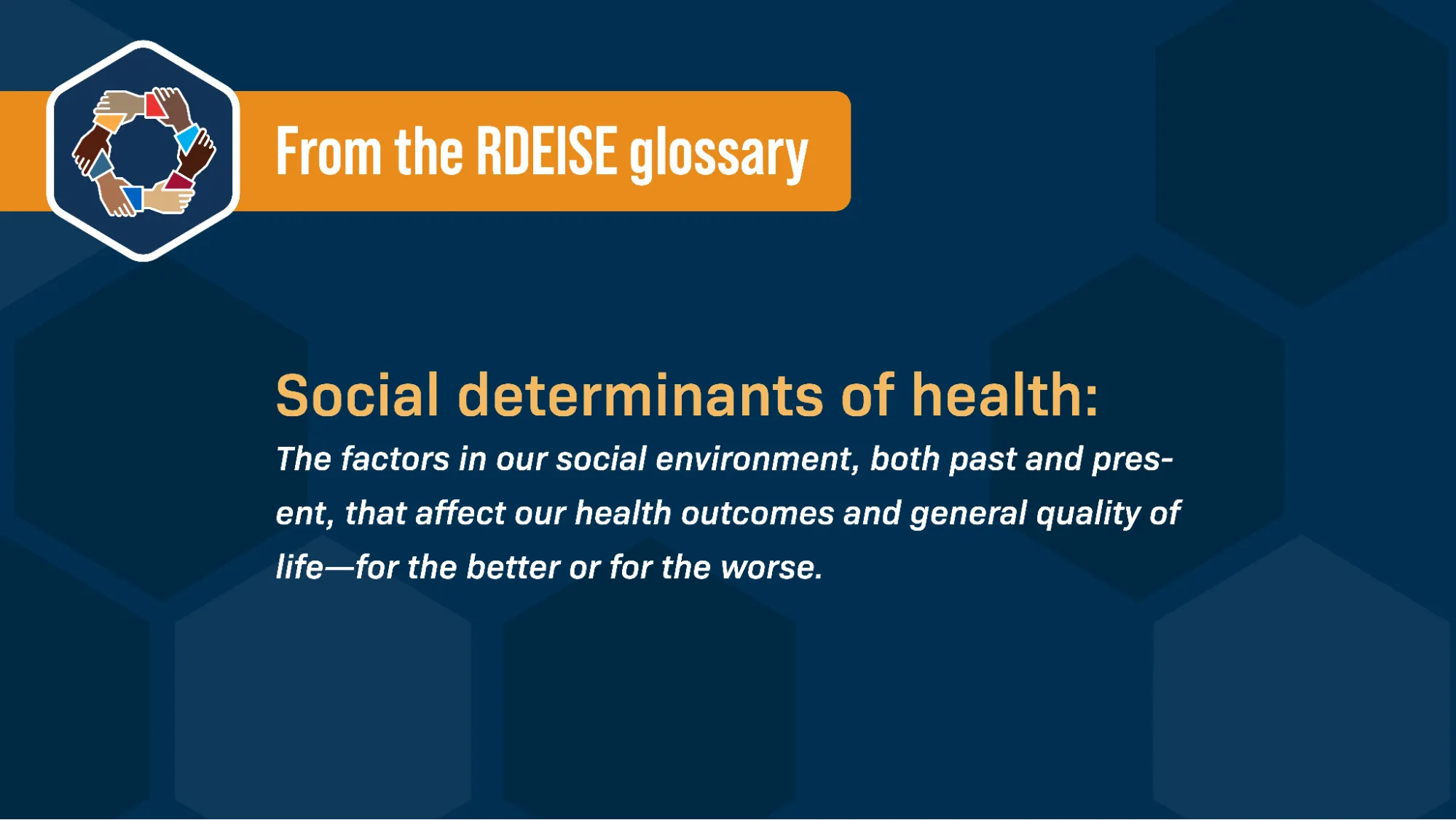  Alongside the RDEISE logo (a circle of hands all holding each other by the wrist), and against a blue background, text reads: “From the RDEISE glossary: Social determinants of health: The factors in our social environment, both past and present, that affect our health outcomes and general quality of life—for the better or for the worse.”
