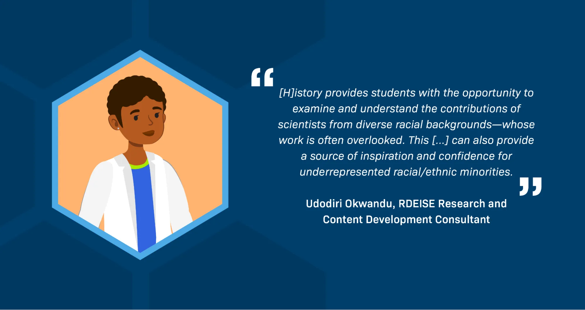 A quotation from RDEISE Research and Content Development Consultant Udodiri Okwandu reads: “[H]istory provides students with the opportunity to examine and understand the contributions of scientists from diverse racial backgrounds—whose work is often overlooked. This [...] can also provide a source of inspiration and confidence for underrepresented racial/ethnic minorities.” There is an illustration of a young Black woman with very short curly hair wearing a lab coat. 