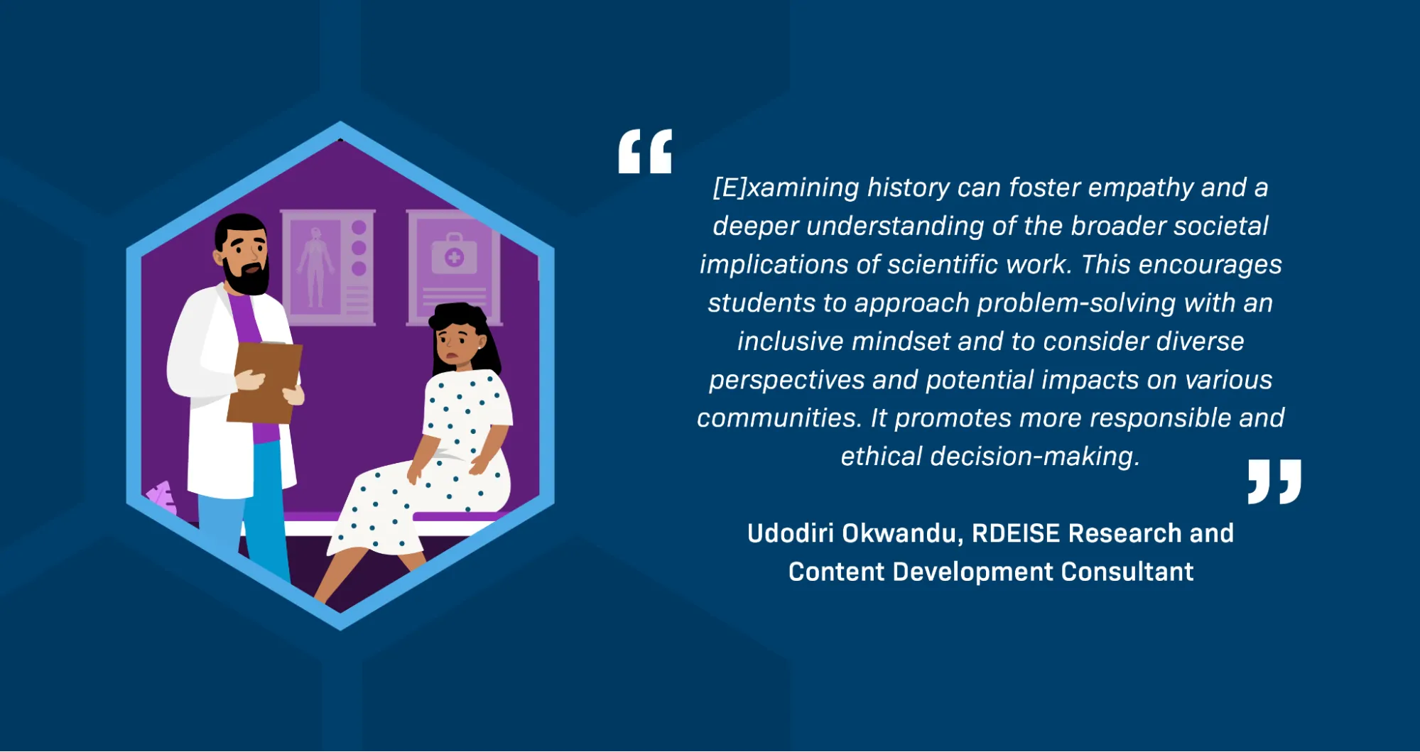 A quotation from RDEISE Research and Content Development Consultant Udodiri Okwandu reads: “[E]xamining history can foster empathy and a deeper understanding of the broader societal implications of scientific work. This encourages students to approach problem-solving with an inclusive mindset and to consider diverse perspectives and potential impacts on various communities. It promotes more responsible and ethical decision-making.” There is an illustration of a doctor and a Black woman patient. The patient is sitting on the doctor's examination bed, looking unhappy.