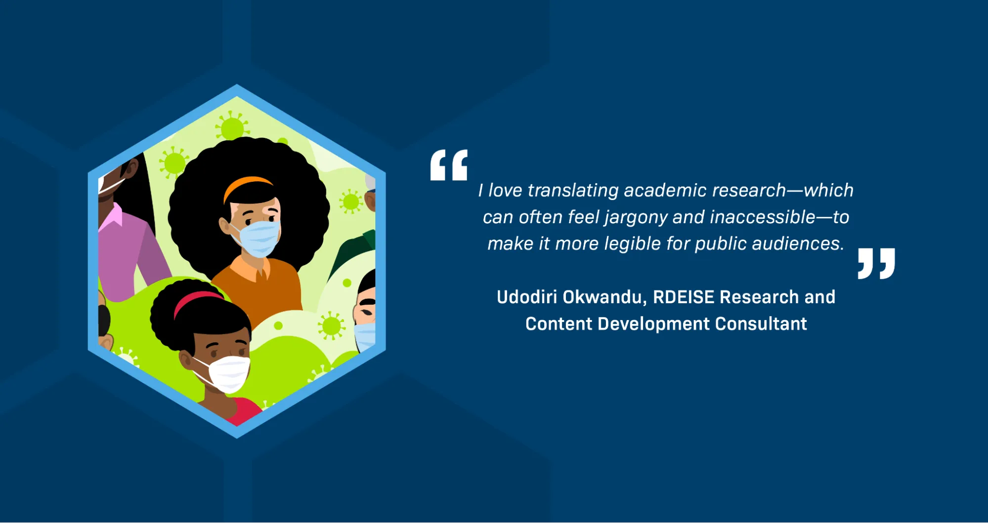 A quotation from RDEISE Research and Content Development Consultant Udodiri Okwandu reads: “I love translating academic research—which can often feel jargony and inaccessible—to make it more legible for public audiences.” An illustration shows several Black people and other people of color wearing masks over their mouths and noses and surrounded by viruses. 
