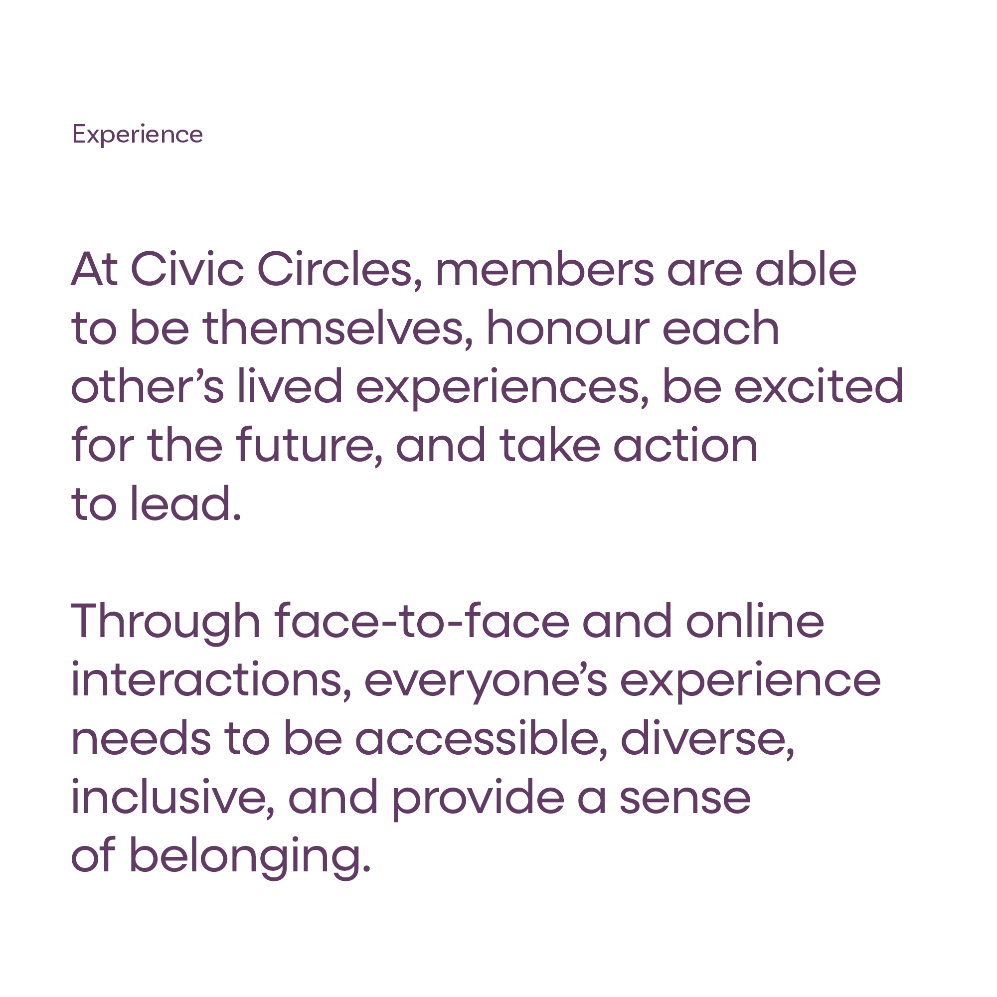 Experience - At Civic Circles, members are able to be themselves, honour each other’s lived experiences, be excited for the future, and take action to lead. Through face-to-face and online interactions, everyone’s experience needs to be accessible, diverse, inclusive, and provide a sense of belonging.