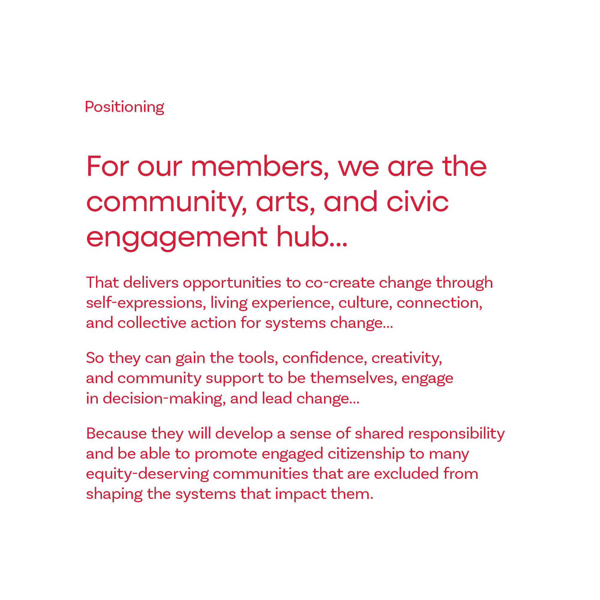 Positioning: For our members, we are the community, arts, and civic engagement hub that delivers opportunities to co-create change through self-expressions, living experience, culture, connection, and collective action for systems change, so they can gain the tools, confidence, creativity, and community support to be themselves, engage in decision-making, and lead change because they will develop a sense of shared responsibilityand be able to promote engaged citizenship to many equity-deserving communities that are excluded from shaping the systems that impact them. 
