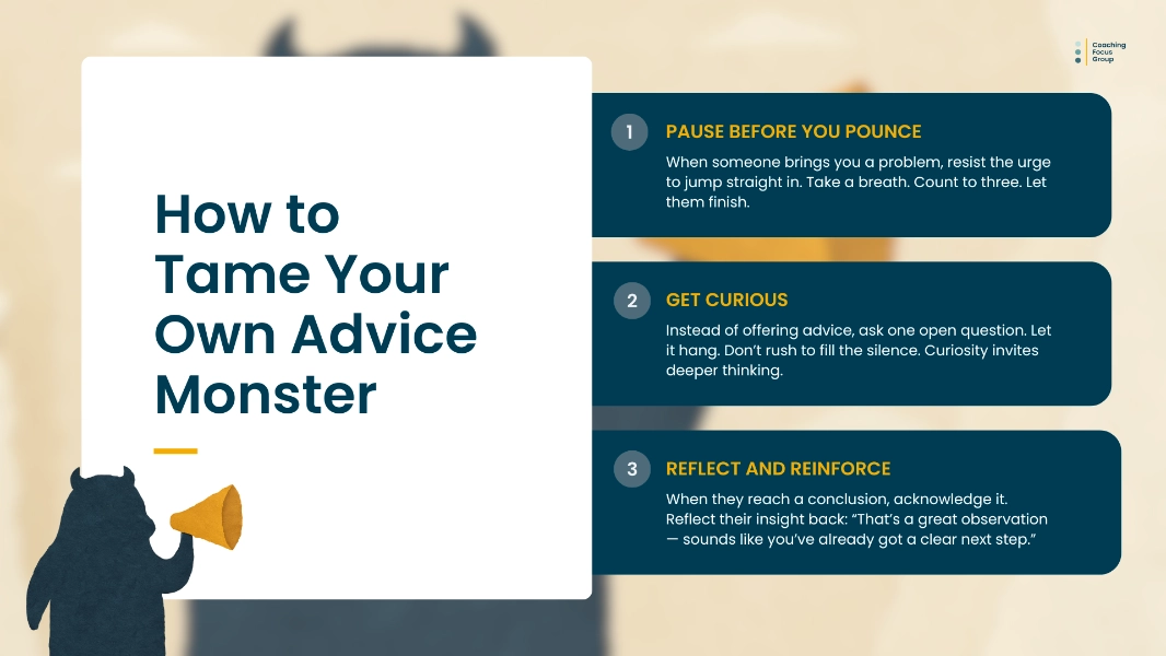 A landscape graphic in a soft torn-paper aesthetic shows a dark blue, abstract monster silhouette in the bottom left corner holding a small ochre megaphone at its side. On the left, a large white panel displays the title “How to Tame Your Own Advice Monster” in bold, dark teal text with a small yellow accent line beneath. To the right, three horizontal navy-blue panels list steps in a coaching approach: “Pause Before You Pounce,” “Get Curious,” and “Reflect and Reinforce,” each with a numbered circular icon and short explanatory text. The background features textured beige paper with subtle fibre patterns and faint abstract shapes. The overall tone is soft, warm, and modern, combining playful metaphor with professional presentation.