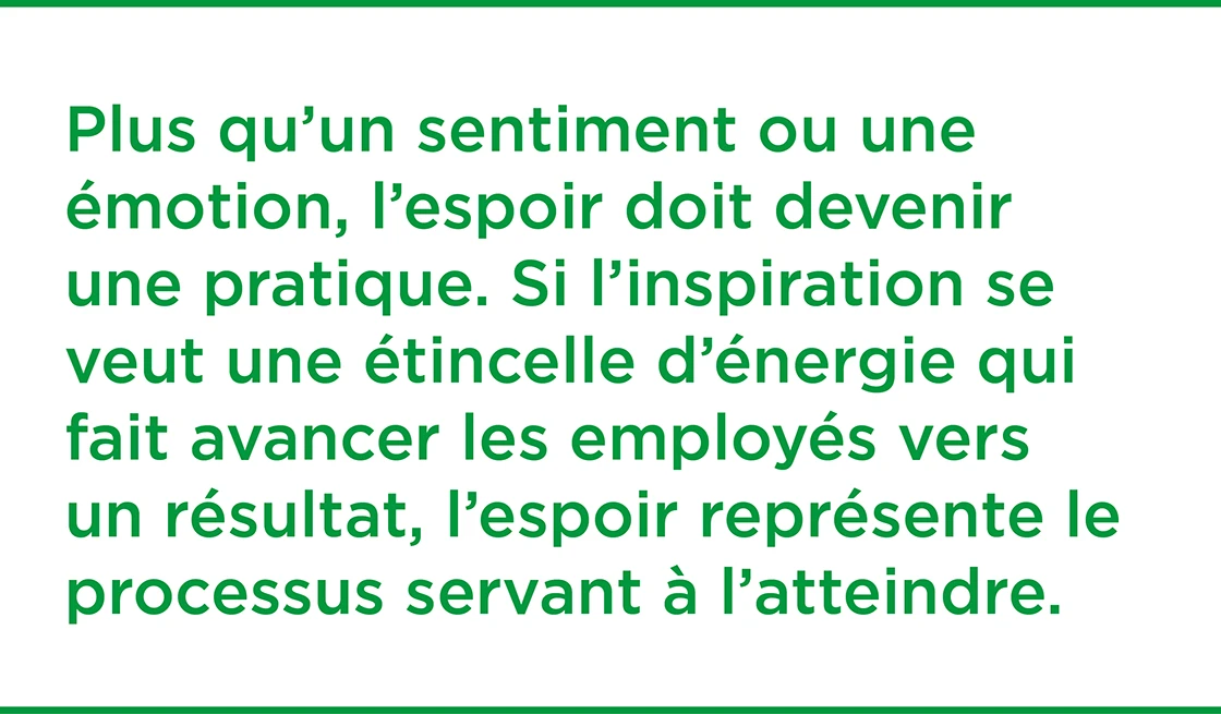 Plutôt qu’un sentiment ou une émotion, l’espoir doit être une pratique.  Si l’inspiration est une étincelle d’énergie qui pousse les employés à avancer vers un résultat, l’espoir est le processus pour l’atteindre.