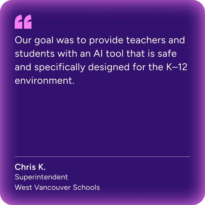 "Our goal was to provide teachers and students with an AI tool that is safe and specifically designed for the K-12 environment." Chris K. Superintendent, West Vancouver Schools