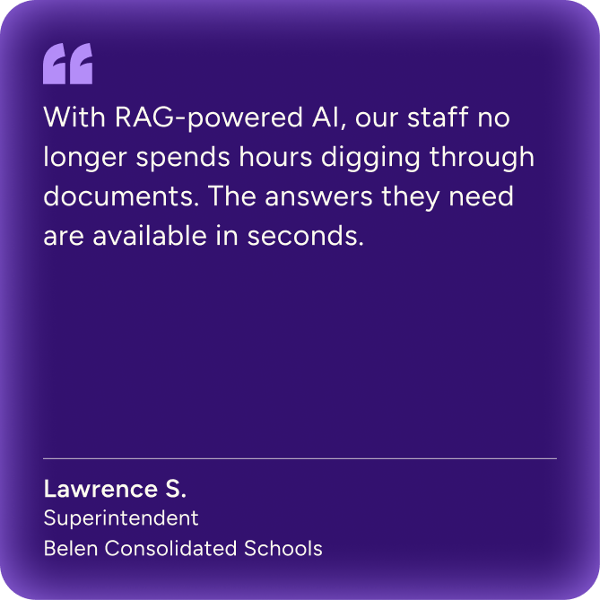 "With RAG-powered AI, our staff no longer spends hours digging through documents. The answers they need are available in seconds." Lawrence S. - Superintendent, Belen Consolidated Schools