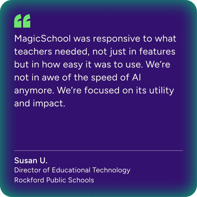 "MagicSchool was responsive to what teachers needed, not just in features but in how easy it was to use. We're not in awe of the speed of AI anymore. We're focused on its utility and impact." Susan U. Director of Educational Technology - Rockford Public Schools
