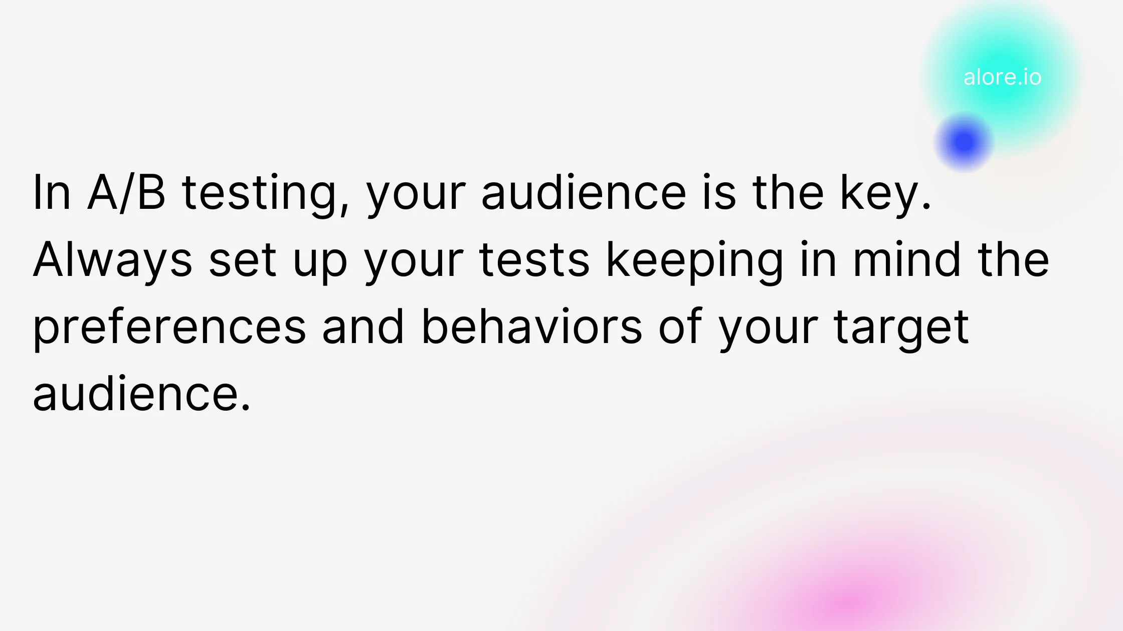 In A/B testing, your audience is the key. Always set up your tests keeping in mind the preferences and behaviors of your target audience.