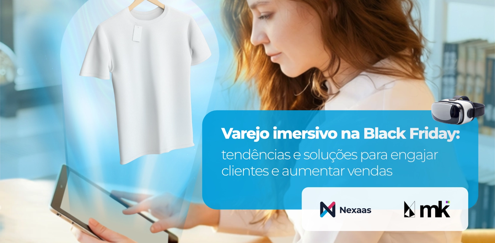 
Model
A imagem apresenta uma composição digital que mescla elementos de e-commerce e tecnologia imersiva. No lado esquerdo, uma camiseta branca simples com uma etiqueta pendurada está flutuando em um círculo luminoso e translúcido, dando uma sensação de digitalização ou exposição virtual.
No centro da imagem, uma mulher com cabelo castanho-avermelhado, vestindo uma camisa clara, está olhando para baixo e segurando um tablet. Ela está parcialmente fora de foco, sugerindo que o foco principal é o conteúdo e os conceitos apresentados.
No lado direito, um grande retângulo translúcido de cor azul clara contém o título "Varejo imersivo na Black Friday: tendências e soluções para engajar clientes e aumentar vendas" em letras brancas. Acima deste retângulo, um óculos de realidade virtual preto está flutuando, reforçando o tema de imersão. Abaixo do texto, os logos da "Nexaas" (um "N" estilizado em azul e preto) e da "mk" (em preto e branco) são visíveis. O fundo geral é um ambiente de loja ou escritório desfocado, com tons de azul e laranja.