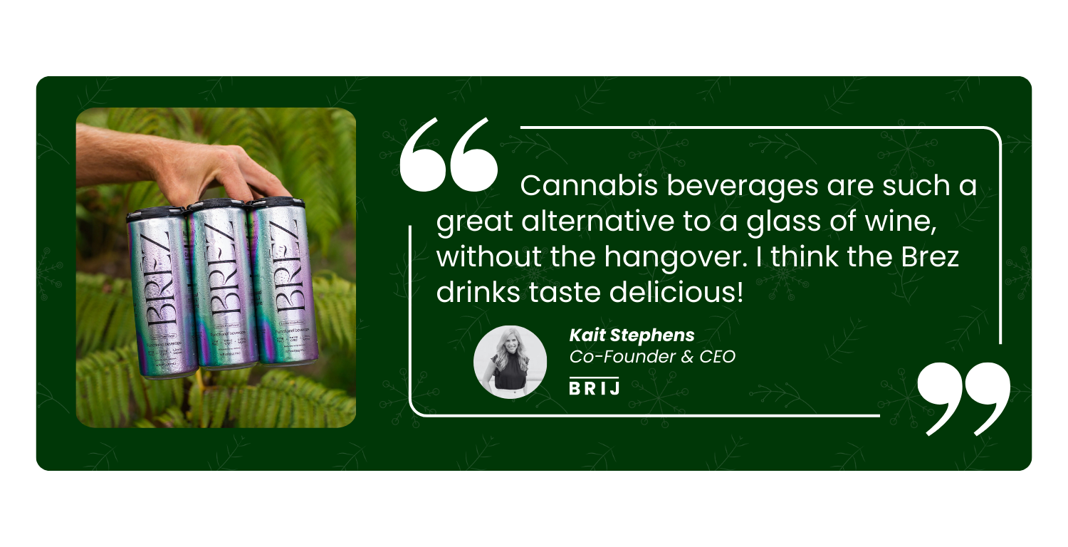 Cannabis beverages are such a great alternative to a glass of wine, without the hangover. I thikn the BREZ drinks taste delicious! - Kait Stephens