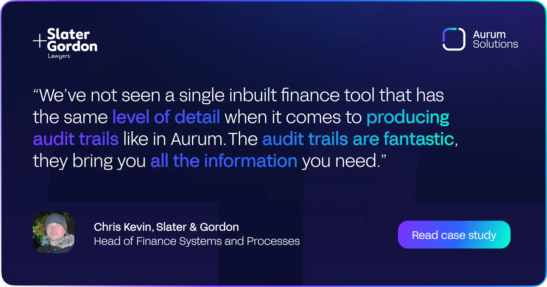 A quote from Chris Kevin, Head of Finance Systems and Processes at Slater & Gordon, about the level of detail produced by Aurum Solutions' audit trails.