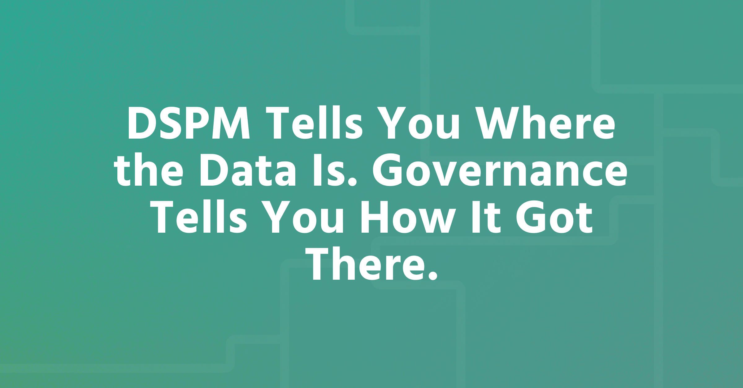 DSPM Tells You Where the Data Is. Governance Tells You How It Got There.