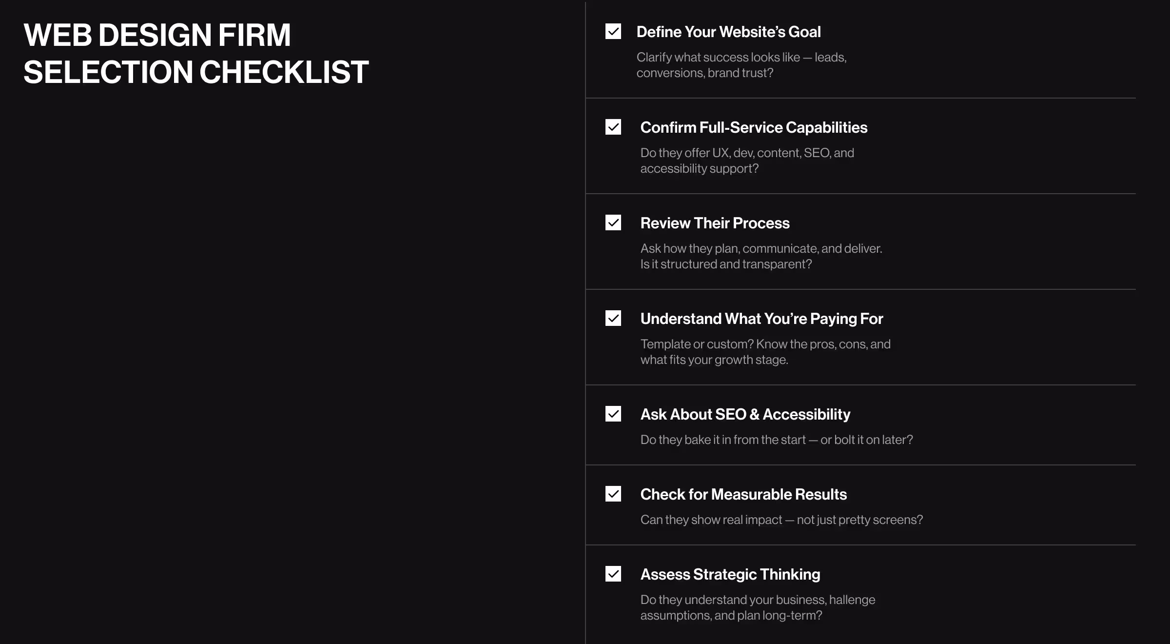 The image features a dark-themed slide titled “Web Design Firm Selection Checklist” with a bold white heading on the left and a list of checklist items on the right. Each item is accompanied by a checkmark icon and includes a main point in bold with a supporting question or explanation in smaller text. The checklist includes points like defining your website’s goal, confirming full-service capabilities, reviewing their process, understanding what you’re paying for, asking about SEO and accessibility, checking for measurable results, and assessing strategic thinking. The overall design is minimalist and professional, aiming to guide businesses through selecting a reliable web design partner.