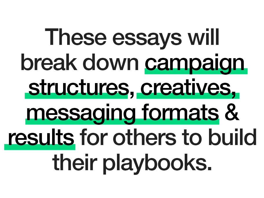 These essays will break down campaign structures, creatives, messaging formats and results for others to build their playbooks. 