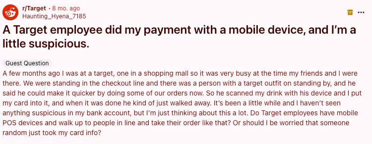 Post in r/Target from u/Haunting_Hyena_7185 titled "A Target employee did my payment with a mobile device, and I’m a little suspicious." with copy "A few months ago I was at a target, one in a shopping mall so it was very busy at the time my friends and I were there. We were standing in the checkout line and there was a person with a target outfit on standing by, and he said he could make it quicker by doing some of our orders now. So he scanned my drink with his device and I put my card into it, and when it was done he kind of just walked away. It’s been a little while and I haven’t seen anything suspicious in my bank account, but I’m just thinking about this a lot. Do Target employees have mobile POS devices and walk up to people in line and take their order like that? Or should I be worried that someone random just took my card info?"