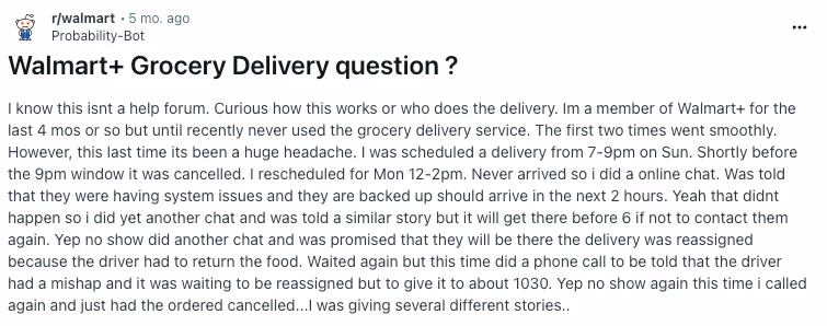 From Reddit r/walmart u/Probability-Bot post titled "Walmart+ Grocery Delivery question ?" with copy "I know this isnt a help forum. Curious how this works or who does the delivery. Im a member of Walmart+ for the last 4 mos or so but until recently never used the grocery delivery service. The first two times went smoothly. However, this last time its been a huge headache. I was scheduled a delivery from 7-9pm on Sun. Shortly before the 9pm window it was cancelled. I rescheduled for Mon 12-2pm. Never arrived so i did a online chat. Was told that they were having system issues and they are backed up should arrive in the next 2 hours. Yeah that didnt happen so i did yet another chat and was told a similar story but it will get there before 6 if not to contact them again. Yep no show did another chat and was promised that they will be there the delivery was reassigned because the driver had to return the food. Waited again but this time did a phone call to be told that the driver had a mishap and it was waiting to be reassigned but to give it to about 1030. Yep no show again this time i called again and just had the ordered cancelled...I was giving several different stories.."