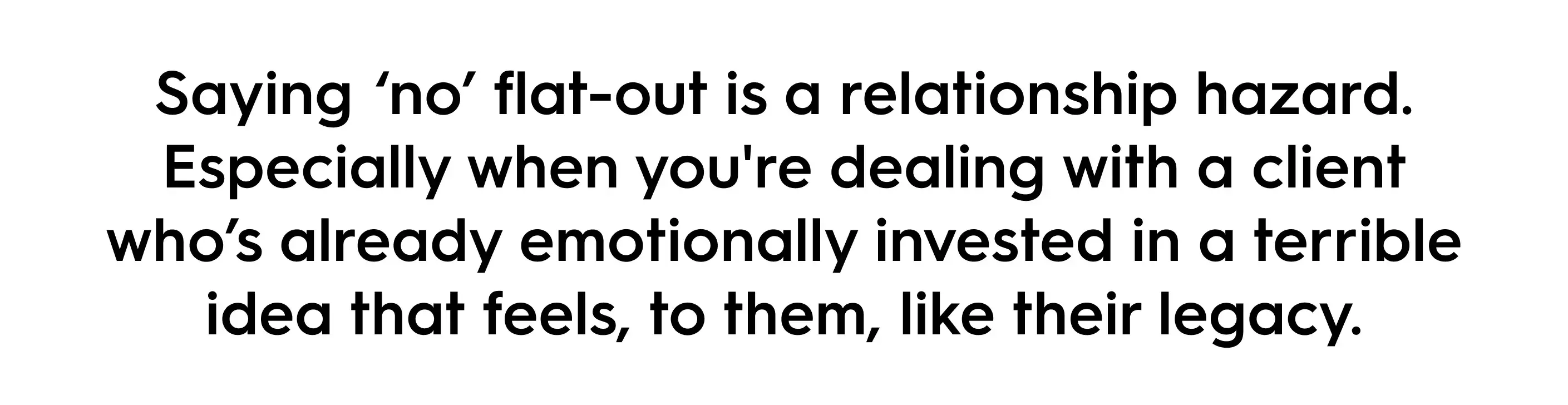 Quote in bold black text on a white background that reads: “Saying ‘no’ flat-out is a relationship hazard. Especially when you're dealing with a client who’s already emotionally invested in a terrible idea that feels, to them, like their legacy.” The message highlights the difficulty of rejecting client ideas directly.