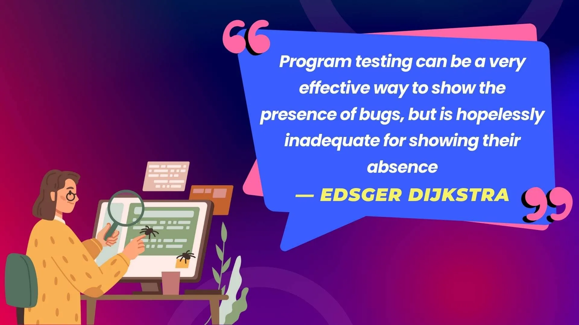 Program testing can be a very effective way to show the presence of bugs, but is hopelessly inadequate for showing their absence. - Edsger Dijkstra