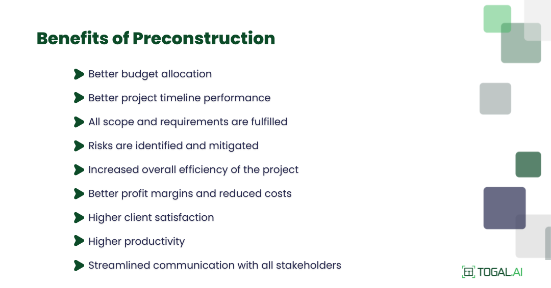 Benefits of Preconstruction: Better budget allocation, better project timeline performance, all scope and requirements are fulfilled, risks are identified and mitigated, increased overall efficiency of the project, better profit margins and reduced costs, higher client satisfaction, higher productivity