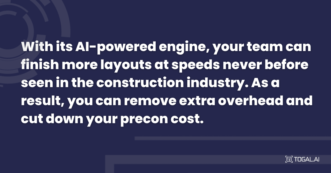 With its AI-powered engine your team can finish more layouts at speeds never before seen in the construction industry. As a result, you can remove extra overhead and cut down your precon cost.