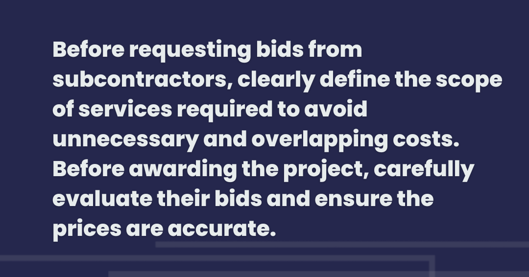 Before requesting bids from subcontractors, clearly define the scope of services requires to avoid unnecessary and overlapping costs. Before awarding the project, carefully evaluate their bids and ensure the prices are accurate.