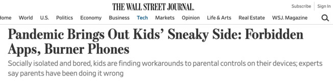 The Wall Street Journal headline: Pandemic brings out kids' sneaky side: forbidden Apps, Burner Phones.  Socially isolated and bored, kids are finding workarounds to parental controls on their devices; experts say parents have been doing it wrong. 