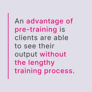 An advantage of pre-training is clients are able to see their output without the lengthy training process.
