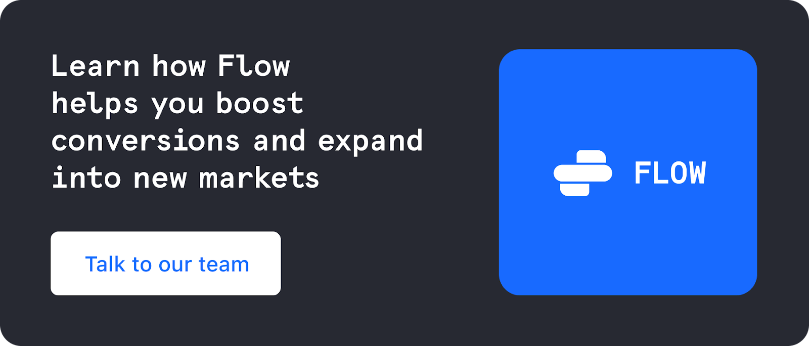 Learn how Flow helps you boost conversions and expand into new markets. Talk to our team. 