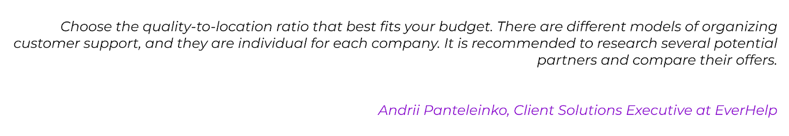 CX Expert quote: Choose the quality-to-location ratio that best fits your budget. There are different models of organizing customer support, and they are individual for each company. It is recommended to research several potential partners and compare their offers