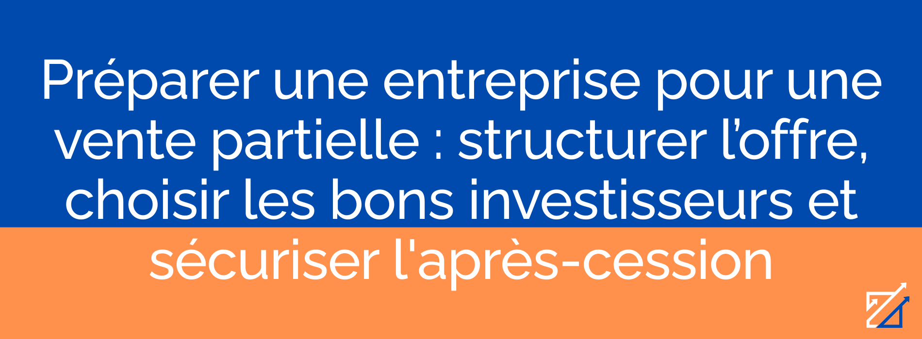 Préparer une entreprise pour une vente partielle : structurer l’offre, choisir les bons investisseurs et sécuriser l'après-cession