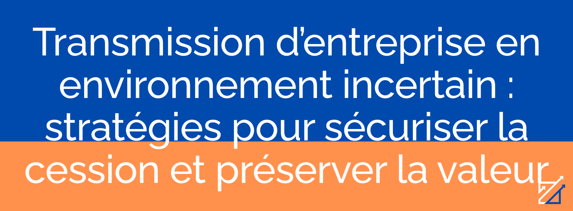 Transmission d’entreprise en environnement incertain : stratégies pour sécuriser la cession et préserver la valeur