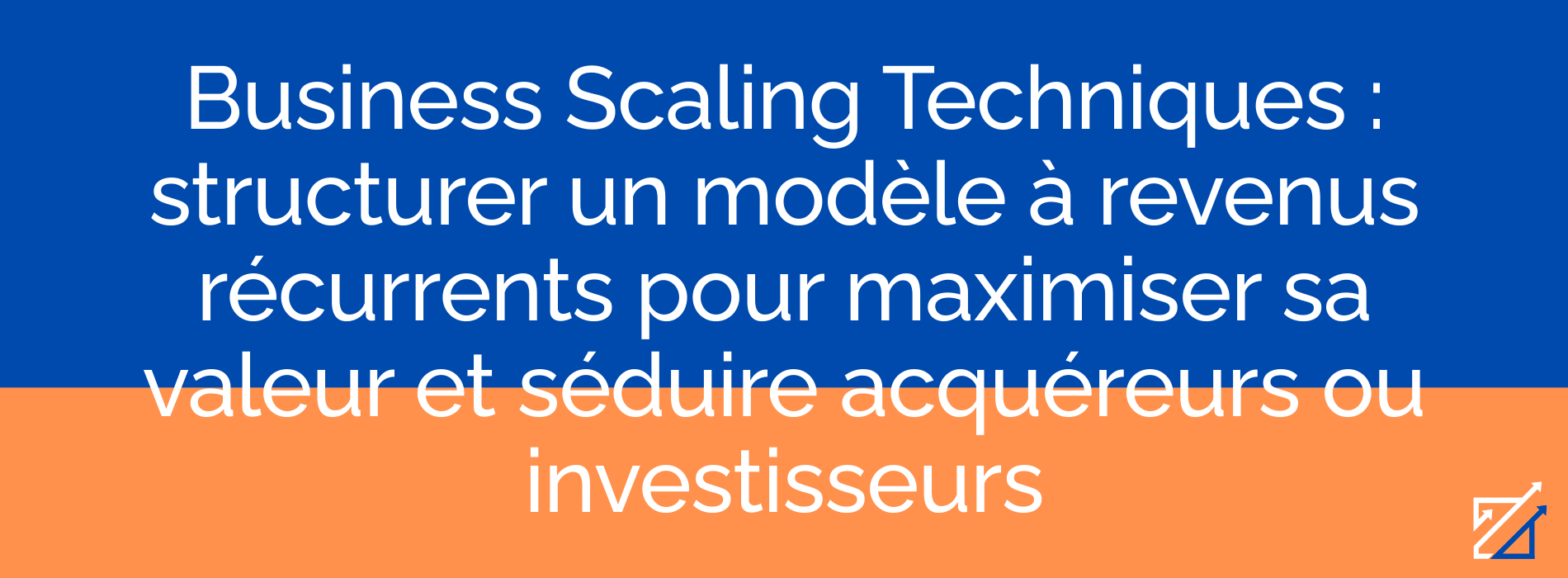 Business Scaling Techniques : structurer un modèle à revenus récurrents pour maximiser sa valeur et séduire acquéreurs ou investisseurs