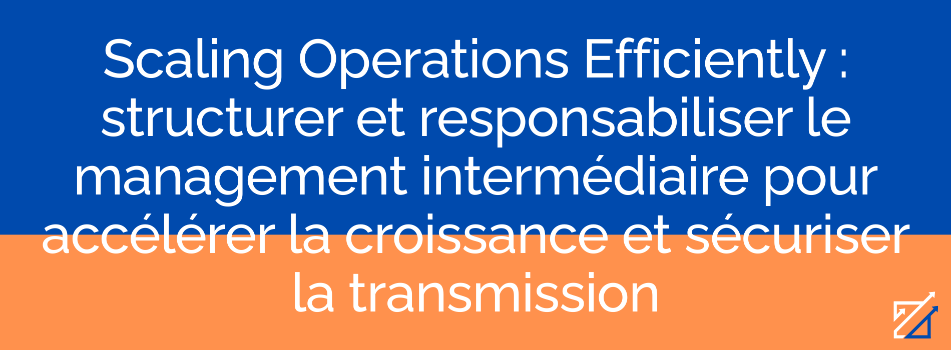 Scaling Operations Efficiently : structurer et responsabiliser le management intermédiaire pour accélérer la croissance et sécuriser la transmission